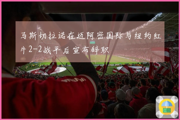 马斯切拉诺在迈阿密国际与纽约红牛2-2战平后宣布辞职