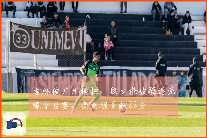 吉林被广州横扫，段立谦被驱逐无缘季后赛，栾利程贡献22分