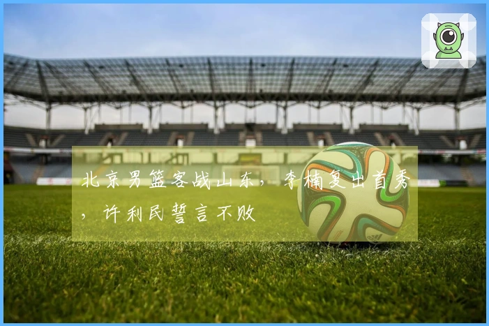 北京男篮客战山东，李楠复出首秀，许利民誓言不败