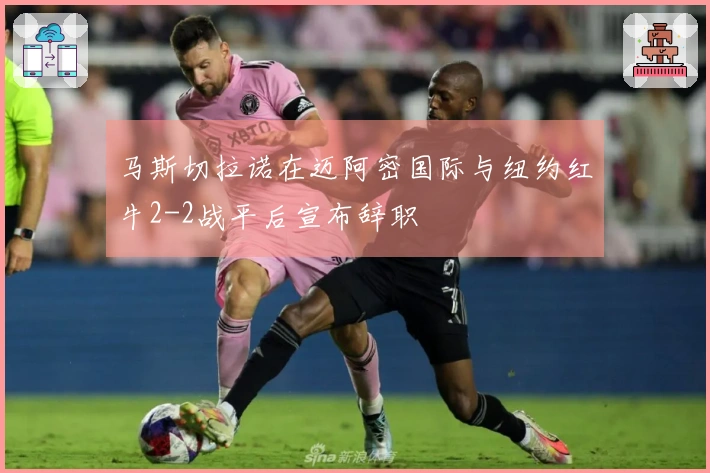 马斯切拉诺在迈阿密国际与纽约红牛2-2战平后宣布辞职