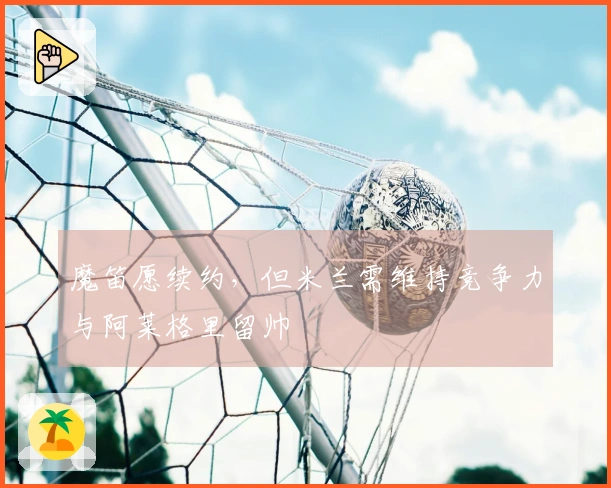 魔笛愿续约，但米兰需维持竞争力与阿莱格里留帅