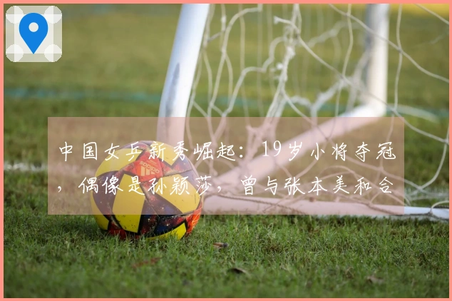 中国女乒新秀崛起：19岁小将夺冠，偶像是孙颖莎，曾与张本美和合作