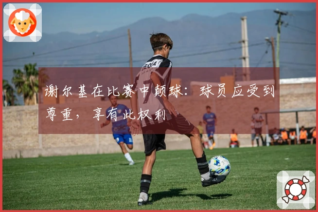 谢尔基在比赛中颠球：球员应受到尊重，享有此权利