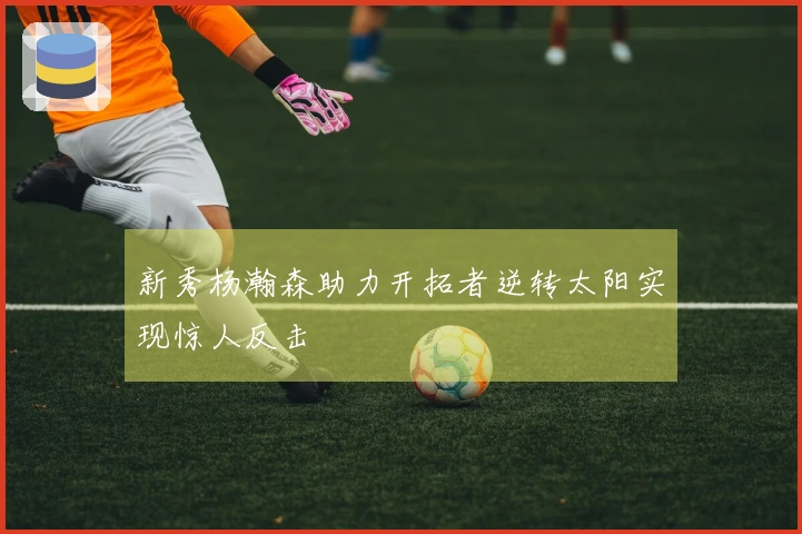 新秀杨瀚森助力开拓者逆转太阳实现惊人反击