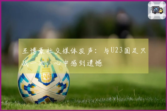 王博豪社交媒体发声：与U23国足只战一次，心中感到遗憾