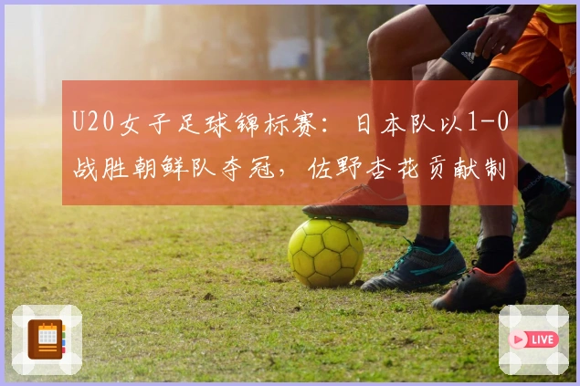 U20女子足球锦标赛：日本队以1-0战胜朝鲜队夺冠，佐野杏花贡献制胜进球
