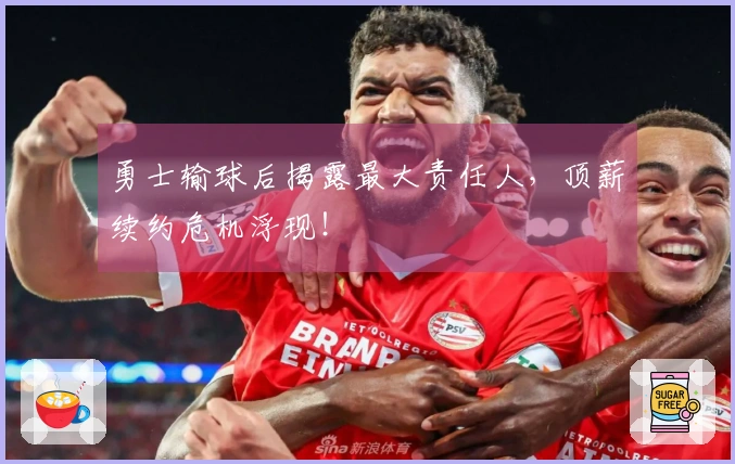 勇士输球后揭露最大责任人，顶薪续约危机浮现！
