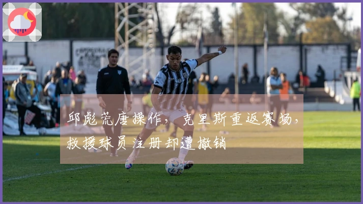 邱彪荒唐操作，克里斯重返赛场，救援球员注册却遭撤销