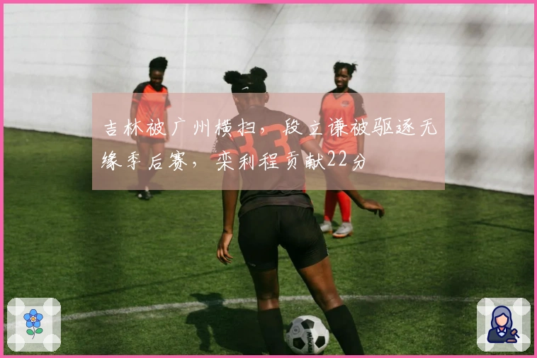 吉林被广州横扫，段立谦被驱逐无缘季后赛，栾利程贡献22分
