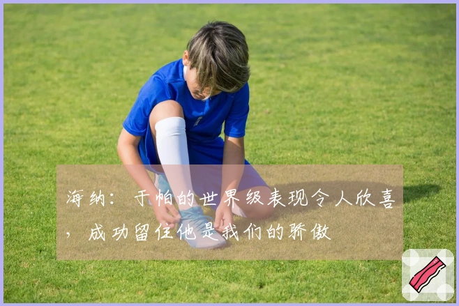 海纳：于帕的世界级表现令人欣喜，成功留住他是我们的骄傲