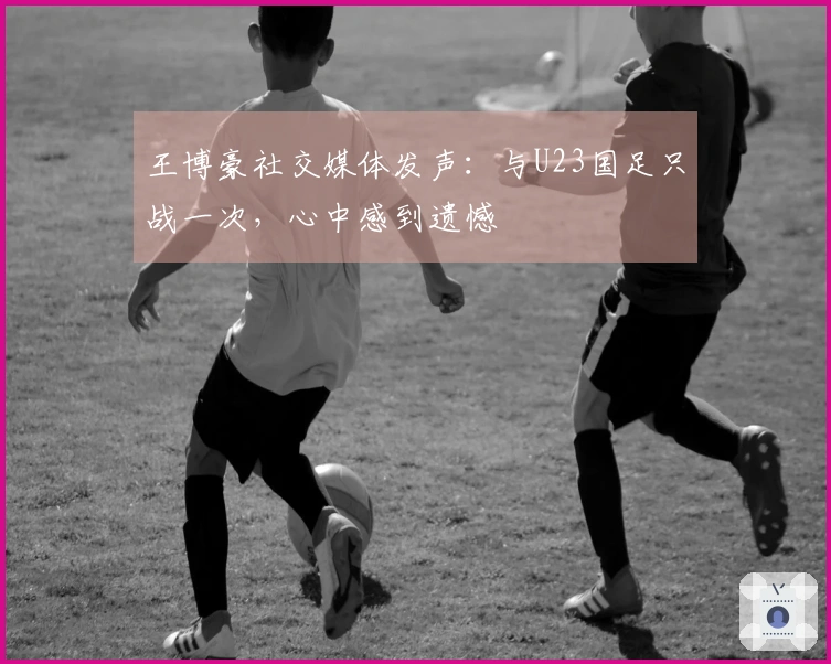 王博豪社交媒体发声：与U23国足只战一次，心中感到遗憾