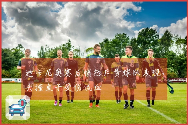 迪卡尼奥赛后愤怒斥责球队表现，头撞桌子受伤流血