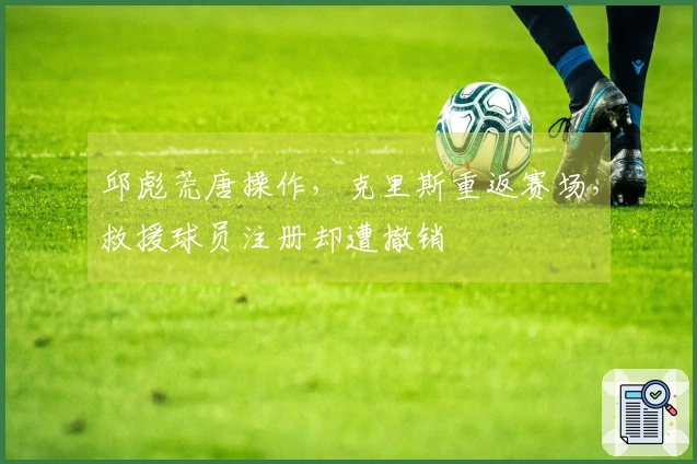 邱彪荒唐操作，克里斯重返赛场，救援球员注册却遭撤销
